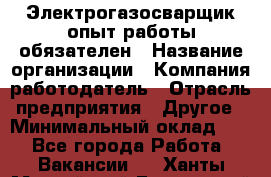 Электрогазосварщик-опыт работы обязателен › Название организации ­ Компания-работодатель › Отрасль предприятия ­ Другое › Минимальный оклад ­ 1 - Все города Работа » Вакансии   . Ханты-Мансийский,Белоярский г.